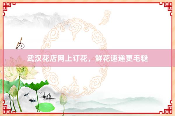 武汉花店网上订花，鲜花速递更毛糙