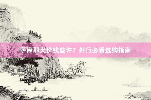 萨摩耶犬价钱些许？外行必看选购指南