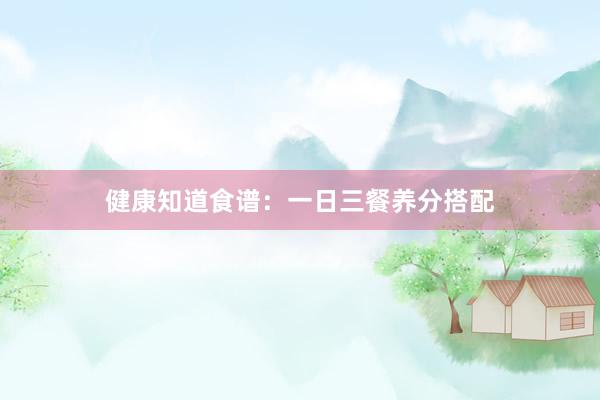 健康知道食谱：一日三餐养分搭配
